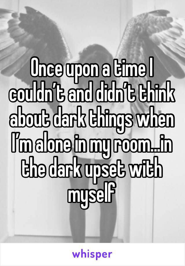 Once upon a time I couldn’t and didn’t think about dark things when I’m alone in my room...in the dark upset with myself 