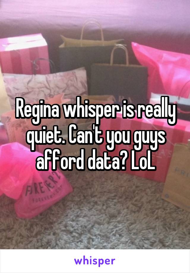 Regina whisper is really quiet. Can't you guys afford data? LoL