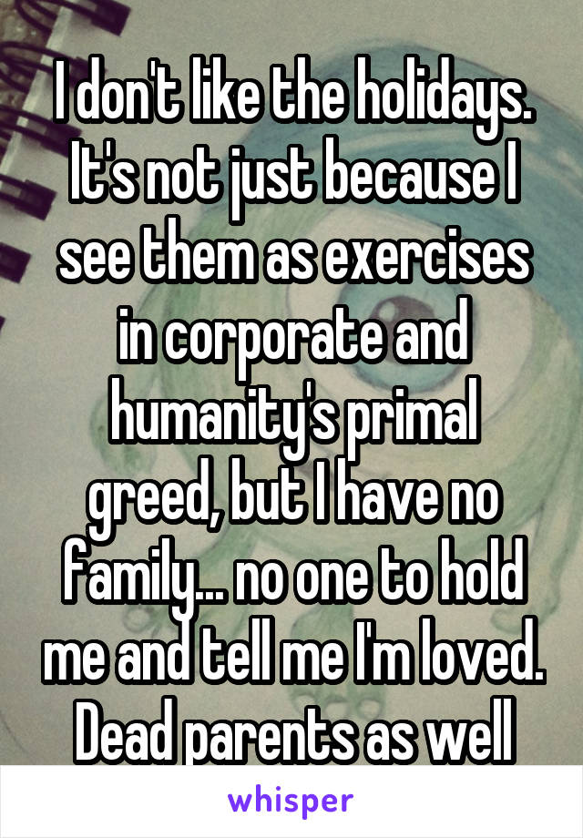I don't like the holidays. It's not just because I see them as exercises in corporate and humanity's primal greed, but I have no family... no one to hold me and tell me I'm loved. Dead parents as well