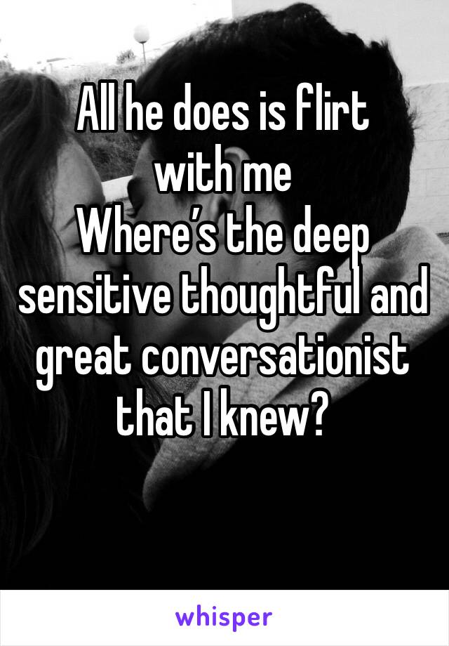 All he does is flirt with me
Where’s the deep sensitive thoughtful and great conversationist that I knew? 