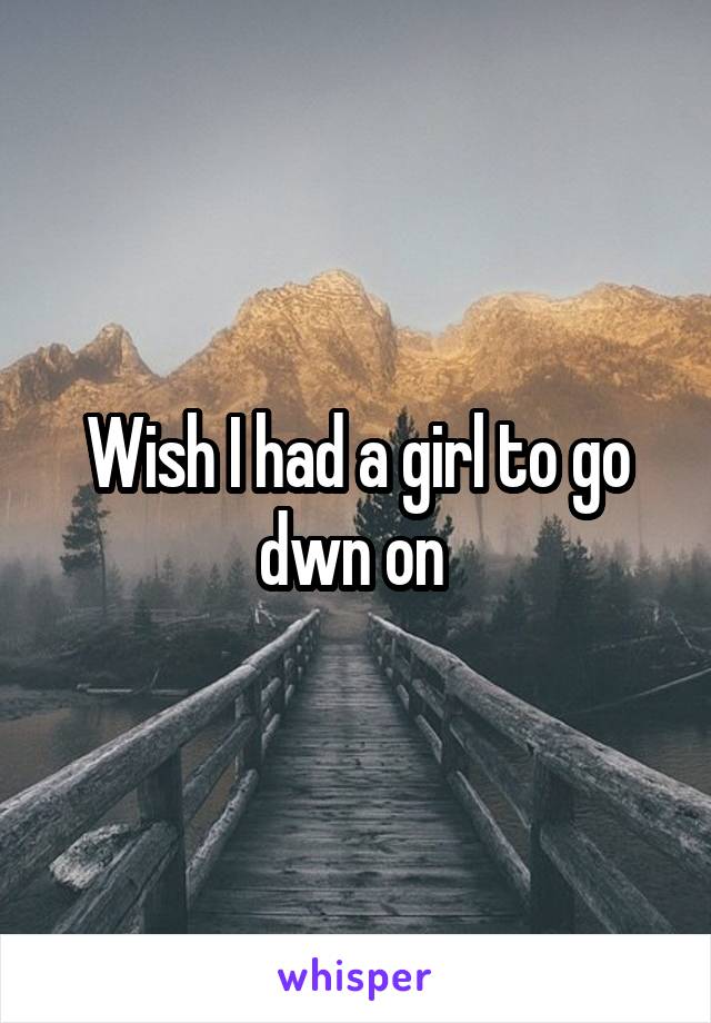 Wish I had a girl to go dwn on 
