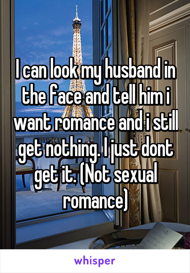 I can look my husband in the face and tell him i want romance and i still get nothing. I just dont get it. (Not sexual romance)