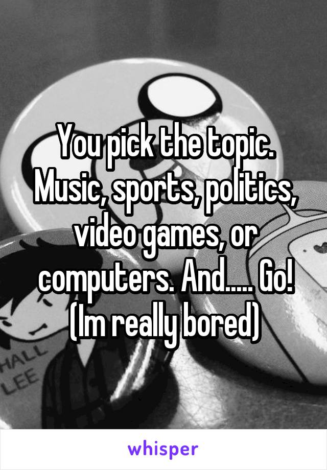 You pick the topic. Music, sports, politics, video games, or computers. And..... Go!
(Im really bored)