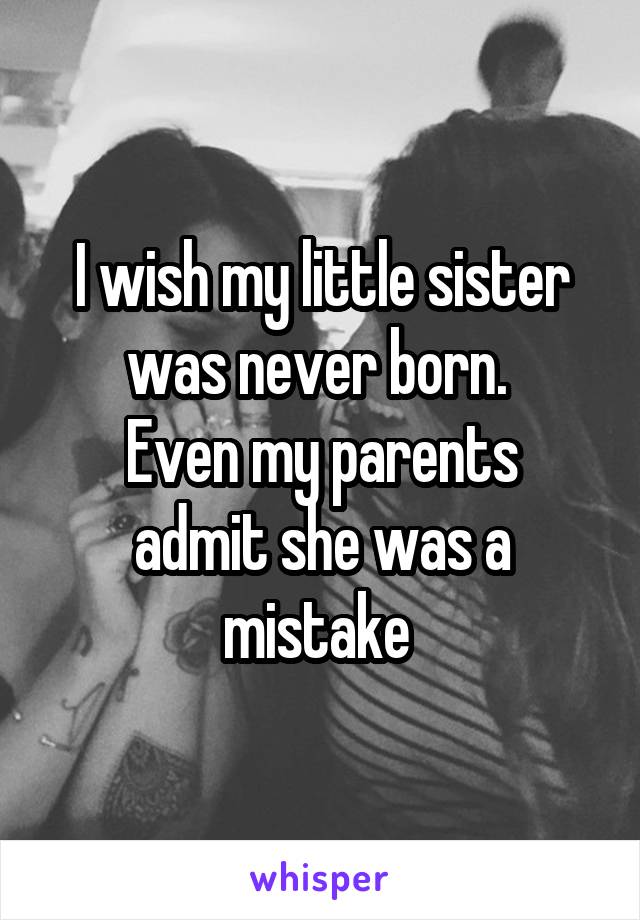 I wish my little sister was never born. 
Even my parents admit she was a mistake 