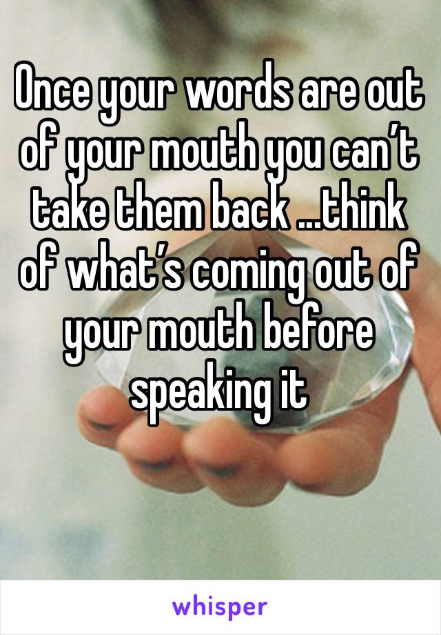 Once your words are out of your mouth you can’t take them back ...think of what’s coming out of your mouth before speaking it 