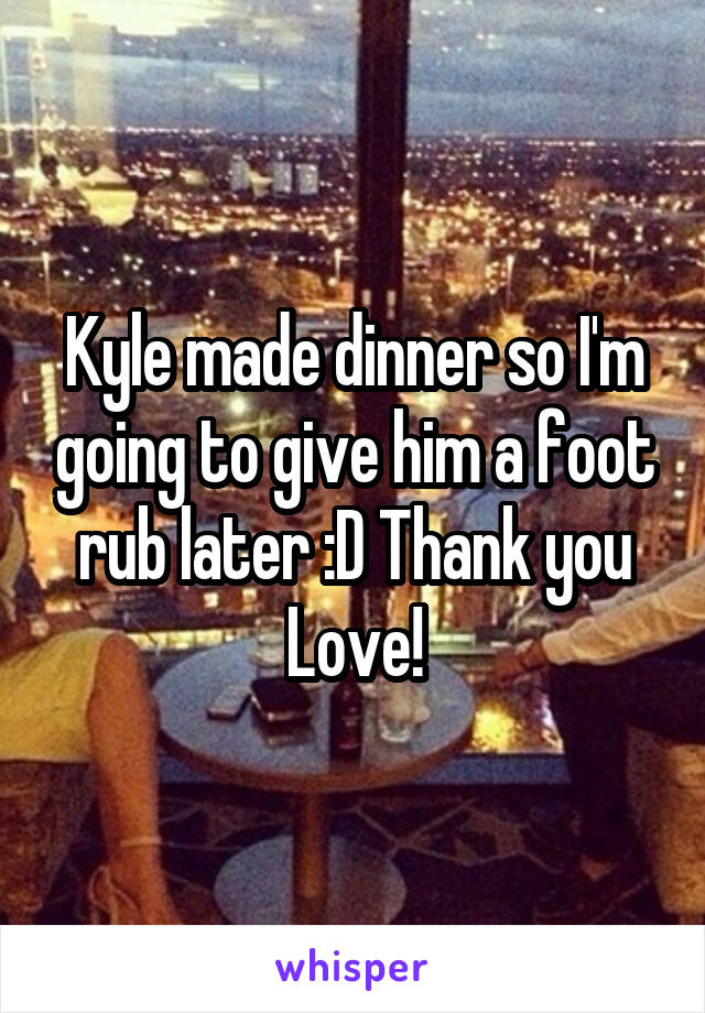 Kyle made dinner so I'm going to give him a foot rub later :D Thank you Love!