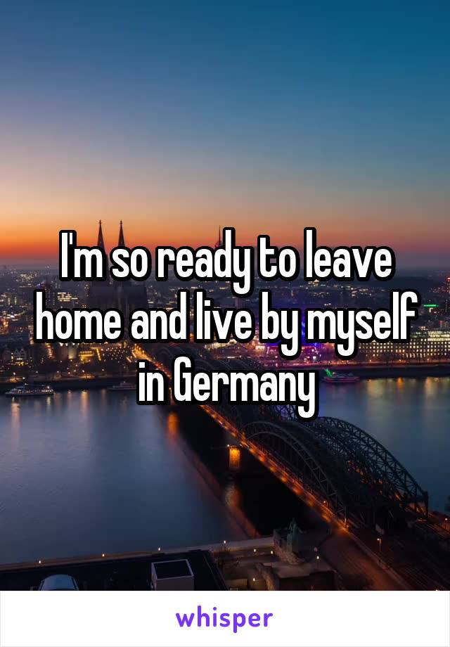 I'm so ready to leave home and live by myself in Germany
