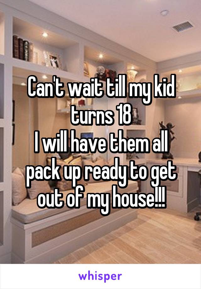 Can't wait till my kid turns 18
I will have them all pack up ready to get out of my house!!!