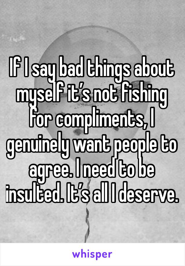 If I say bad things about myself it’s not fishing for compliments, I genuinely want people to agree. I need to be insulted. It’s all I deserve.