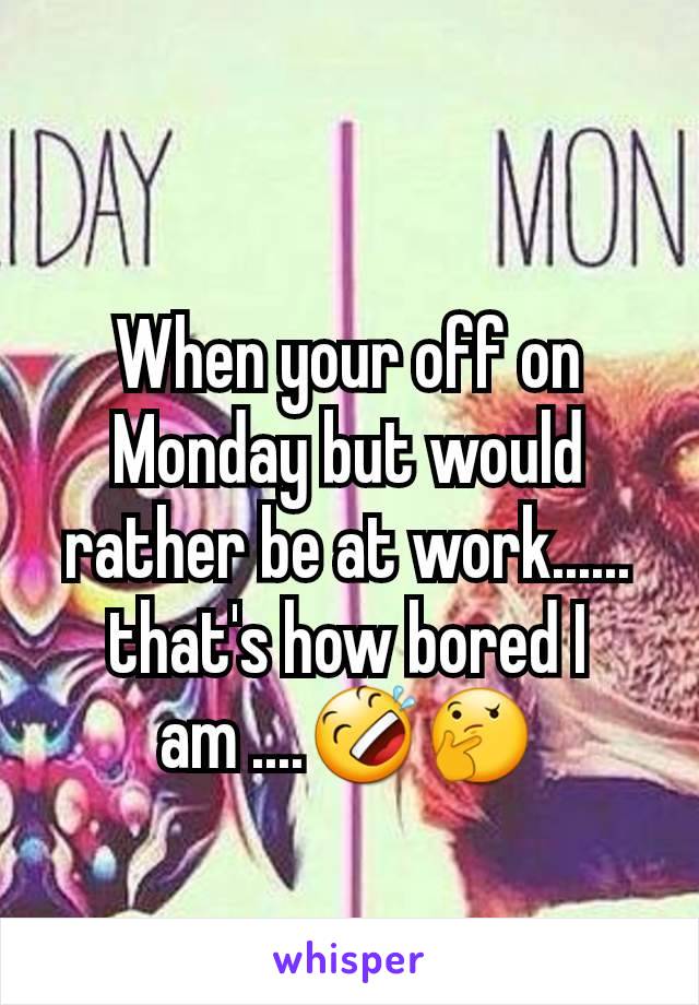 When your off on Monday but would rather be at work...... that's how bored I  am ....🤣🤔