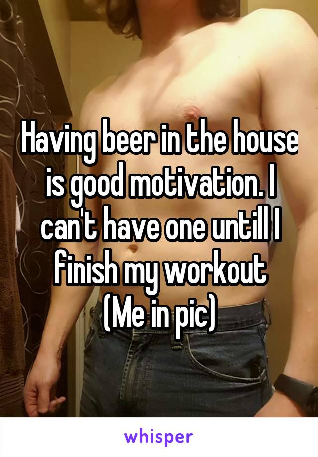Having beer in the house is good motivation. I can't have one untill I finish my workout
(Me in pic)