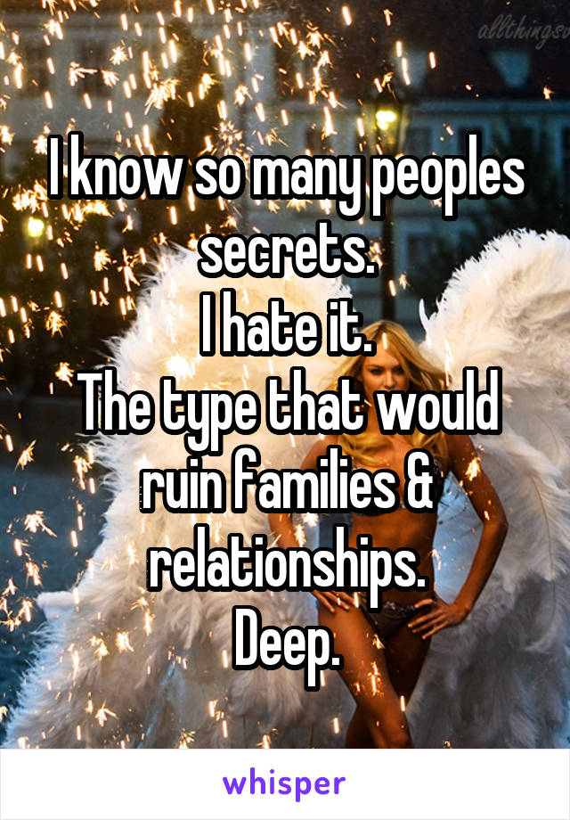 I know so many peoples secrets.
I hate it.
The type that would ruin families & relationships.
Deep.