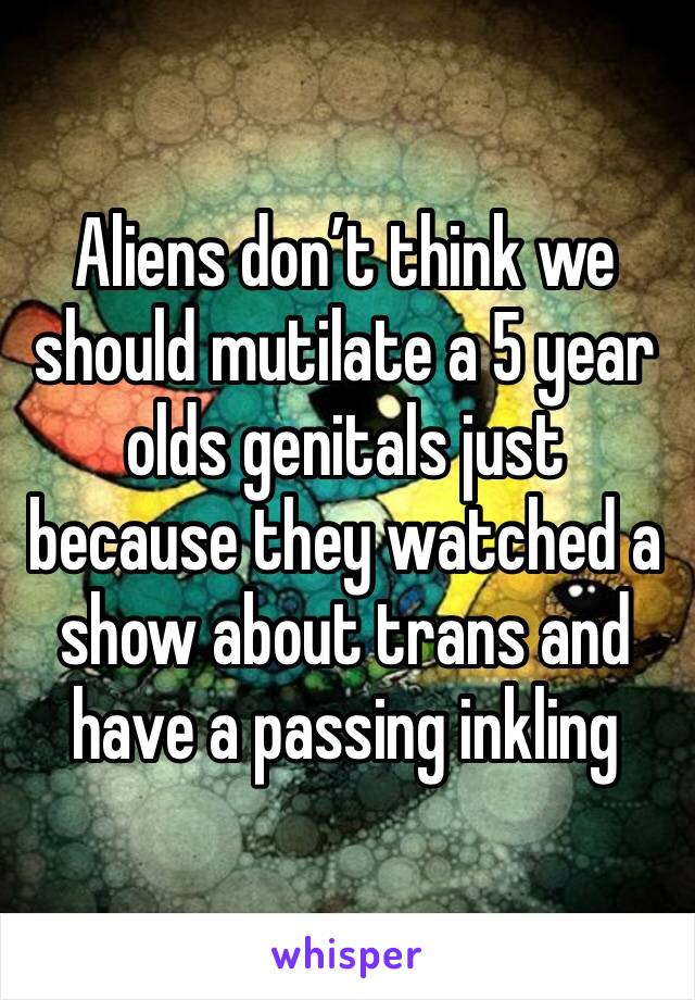 Aliens don’t think we should mutilate a 5 year olds genitals just because they watched a show about trans and have a passing inkling
