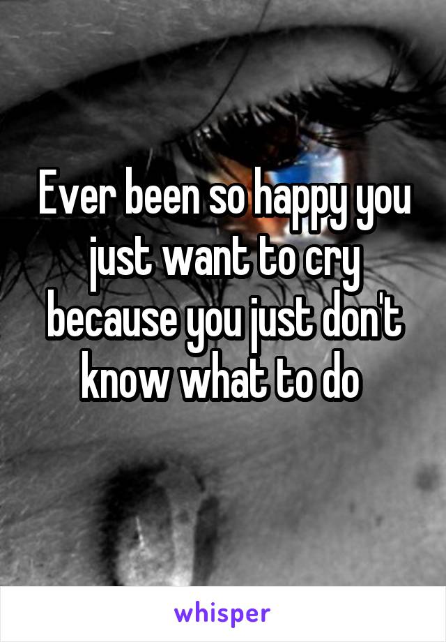 Ever been so happy you just want to cry because you just don't know what to do 
