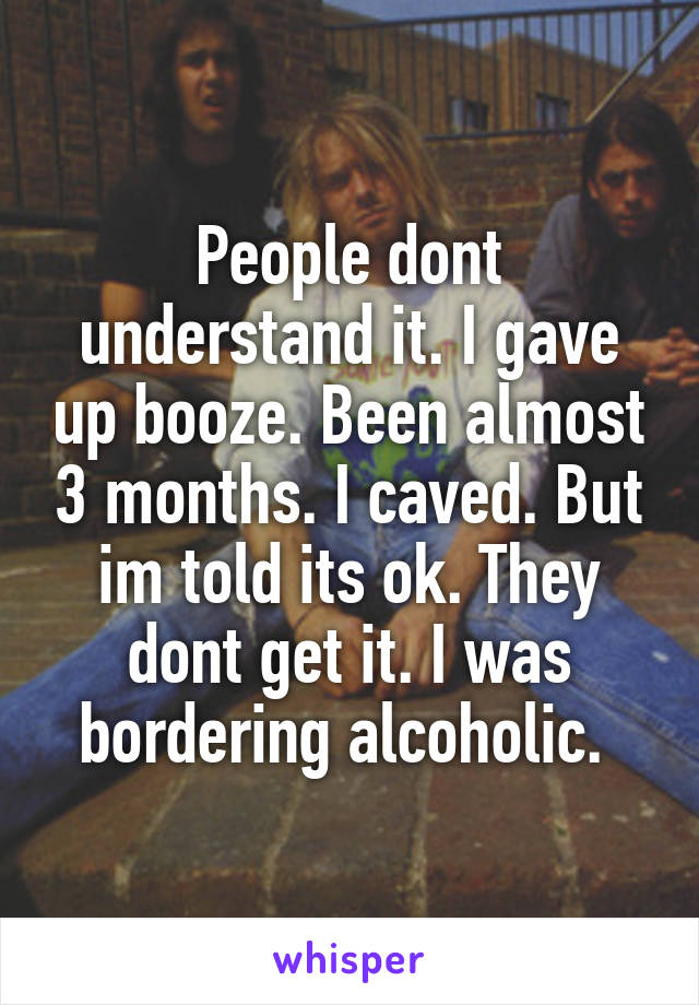 People dont understand it. I gave up booze. Been almost 3 months. I caved. But im told its ok. They dont get it. I was bordering alcoholic. 