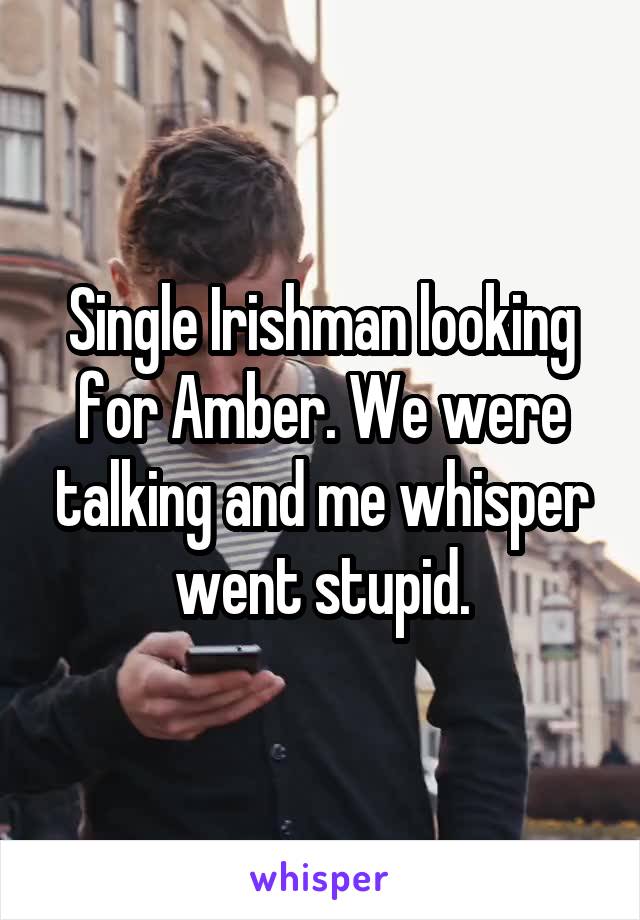 Single Irishman looking for Amber. We were talking and me whisper went stupid.