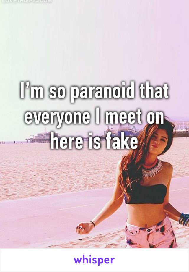 I’m so paranoid that everyone I meet on here is fake 