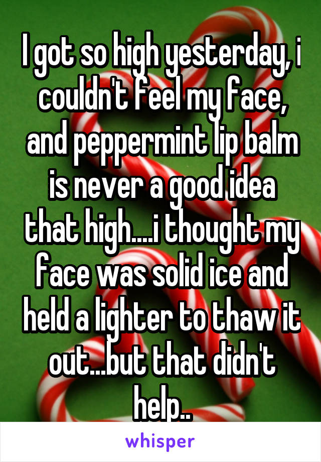 I got so high yesterday, i couldn't feel my face, and peppermint lip balm is never a good idea that high....i thought my face was solid ice and held a lighter to thaw it out...but that didn't help..