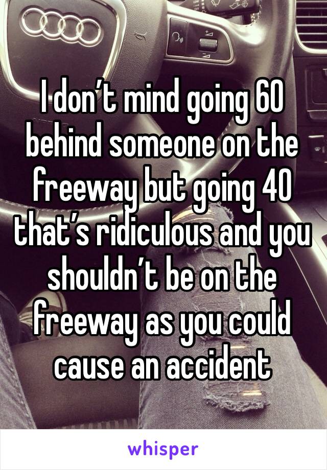 I don’t mind going 60 behind someone on the freeway but going 40 that’s ridiculous and you shouldn’t be on the freeway as you could cause an accident 