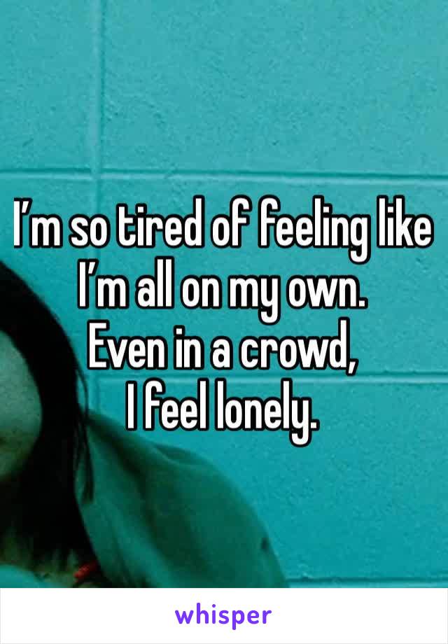 I’m so tired of feeling like I’m all on my own.
Even in a crowd,
I feel lonely.