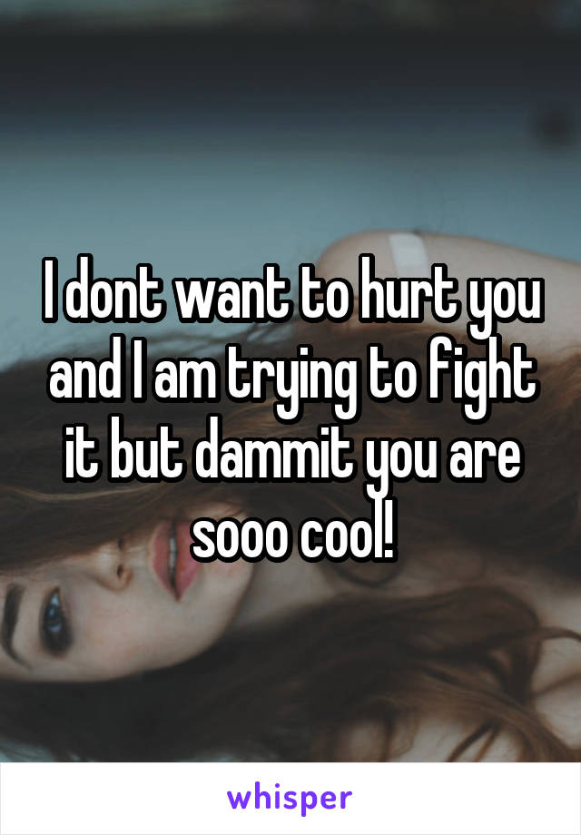 I dont want to hurt you and I am trying to fight it but dammit you are sooo cool!