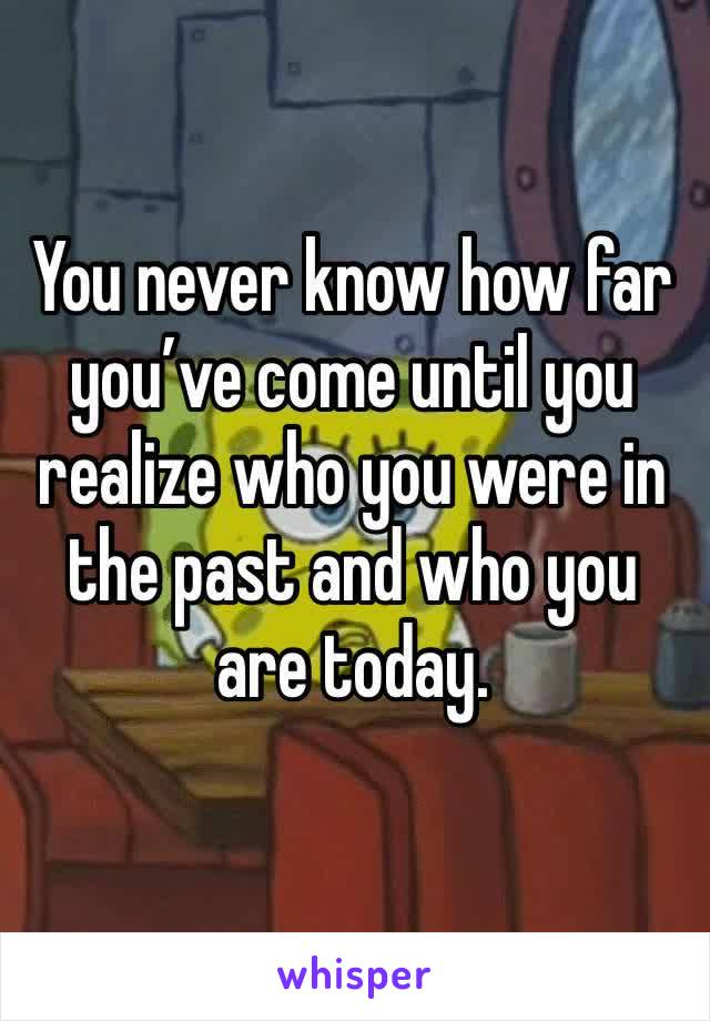 You never know how far you’ve come until you realize who you were in the past and who you are today.