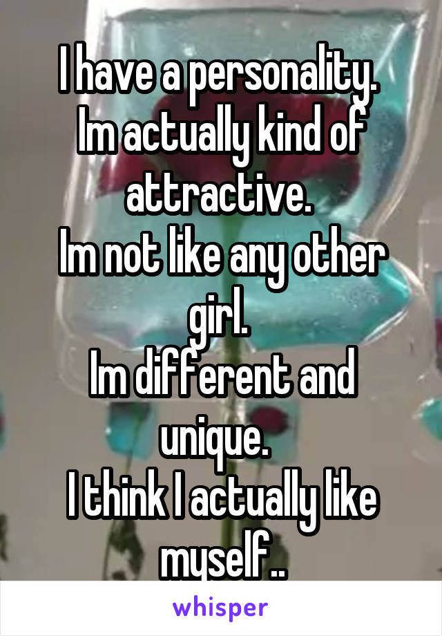I have a personality. 
Im actually kind of attractive. 
Im not like any other girl. 
Im different and unique.  
I think I actually like myself..