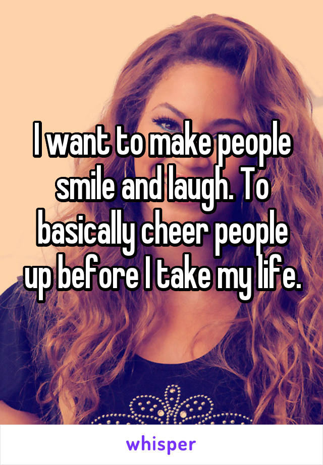 I want to make people smile and laugh. To basically cheer people up before I take my life. 