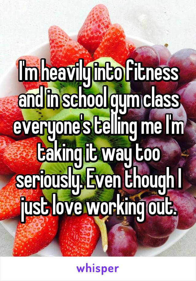 I'm heavily into fitness and in school gym class everyone's telling me I'm taking it way too seriously. Even though I just love working out.