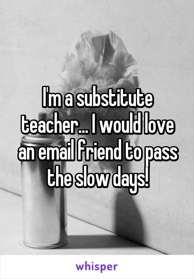 I'm a substitute teacher... I would love an email friend to pass the slow days!