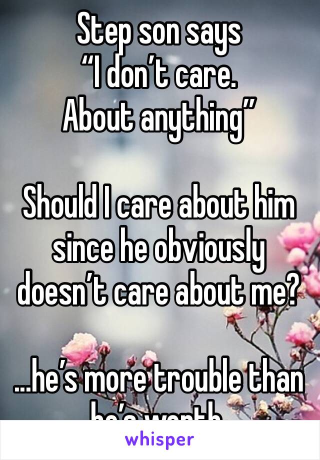 Step son says 
“I don’t care. About anything”

Should I care about him since he obviously doesn’t care about me? 

...he’s more trouble than he’s worth. 