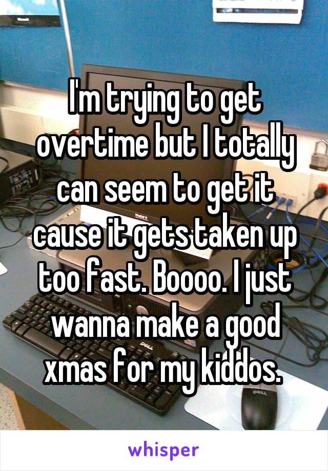 I'm trying to get overtime but I totally can seem to get it cause it gets taken up too fast. Boooo. I just wanna make a good xmas for my kiddos. 