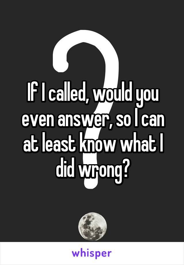 If I called, would you even answer, so I can at least know what I did wrong?