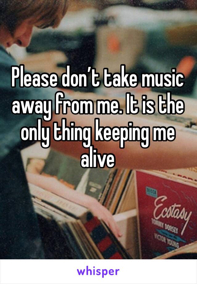 Please don’t take music away from me. It is the only thing keeping me alive
