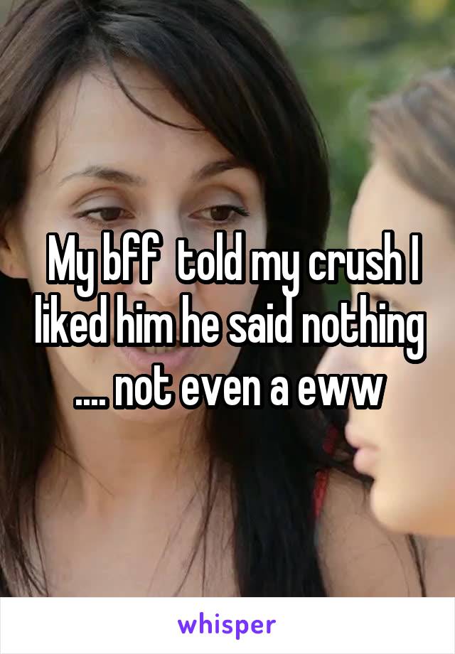  My bff  told my crush I liked him he said nothing .... not even a eww