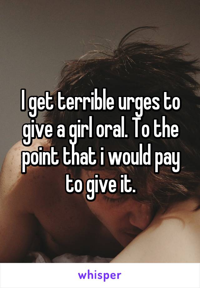 I get terrible urges to give a girl oral. To the point that i would pay to give it.