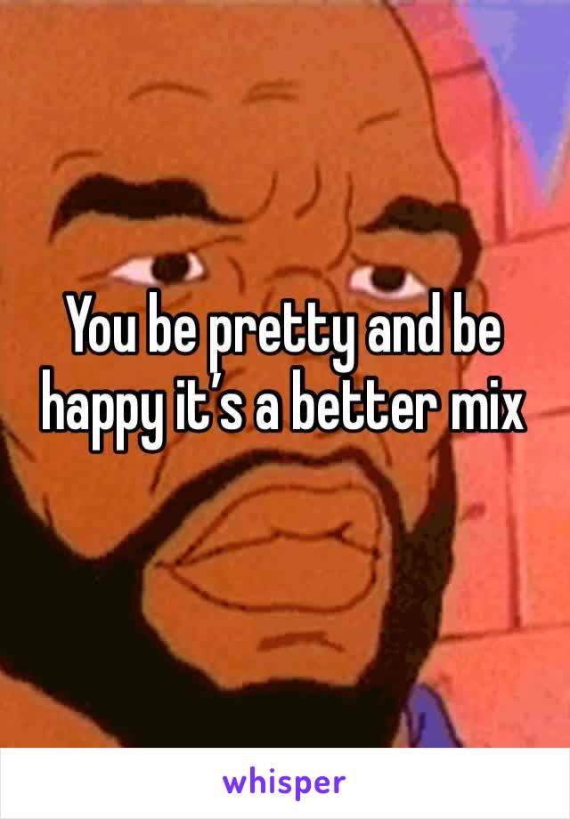 You be pretty and be happy it’s a better mix
