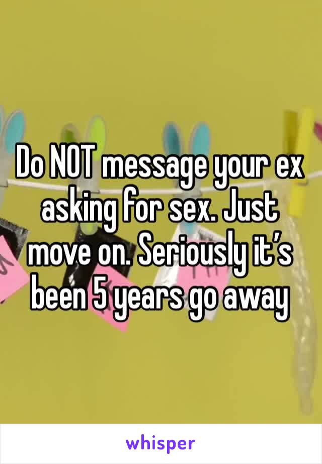 Do NOT message your ex asking for sex. Just move on. Seriously it’s been 5 years go away
