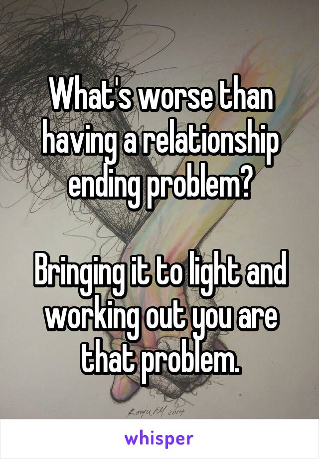 What's worse than having a relationship ending problem?

Bringing it to light and working out you are that problem.