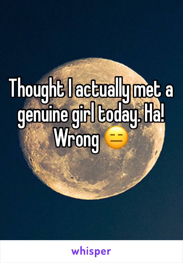 Thought I actually met a genuine girl today. Ha! Wrong 😑