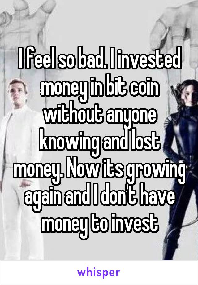 I feel so bad. I invested money in bit coin without anyone knowing and lost money. Now its growing again and I don't have money to invest