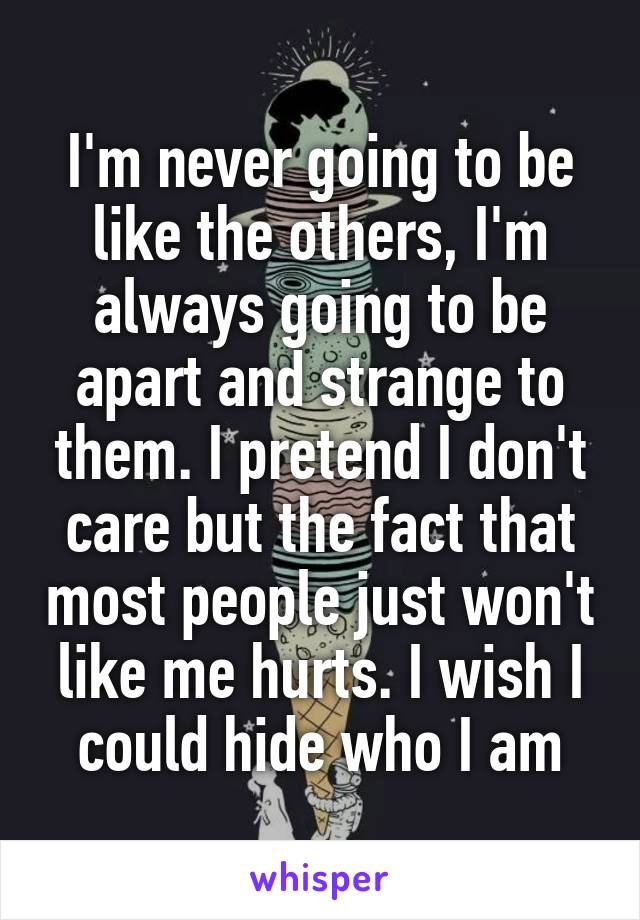 I'm never going to be like the others, I'm always going to be apart and strange to them. I pretend I don't care but the fact that most people just won't like me hurts. I wish I could hide who I am