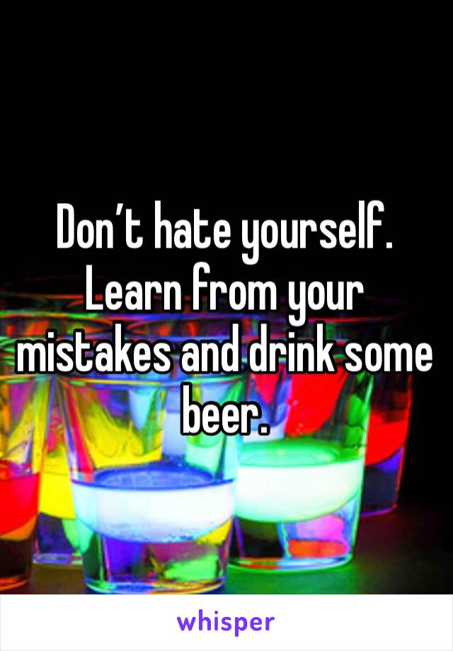 Don’t hate yourself. Learn from your mistakes and drink some beer.