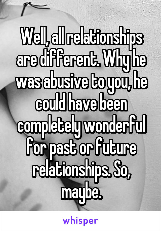Well, all relationships are different. Why he was abusive to you, he could have been completely wonderful for past or future relationships. So, maybe.