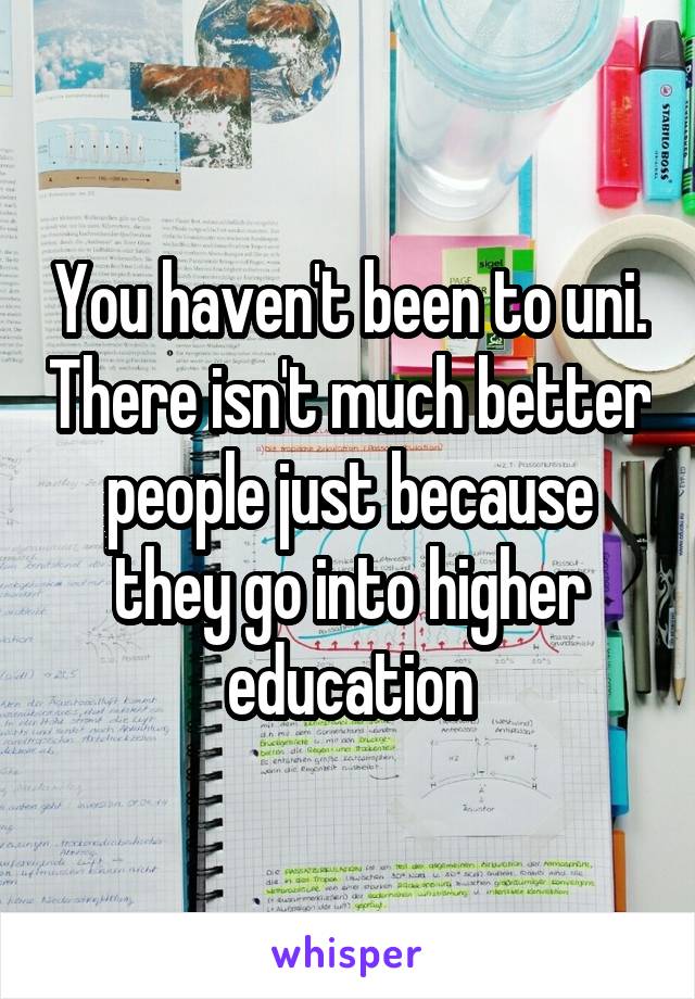 You haven't been to uni. There isn't much better people just because they go into higher education
