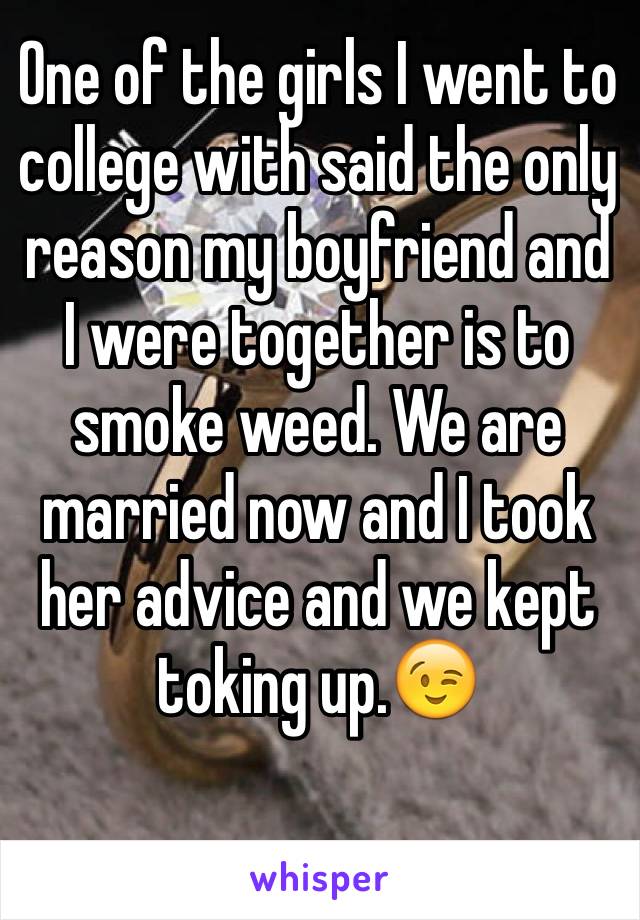 One of the girls I went to college with said the only reason my boyfriend and I were together is to smoke weed. We are married now and I took her advice and we kept toking up.😉