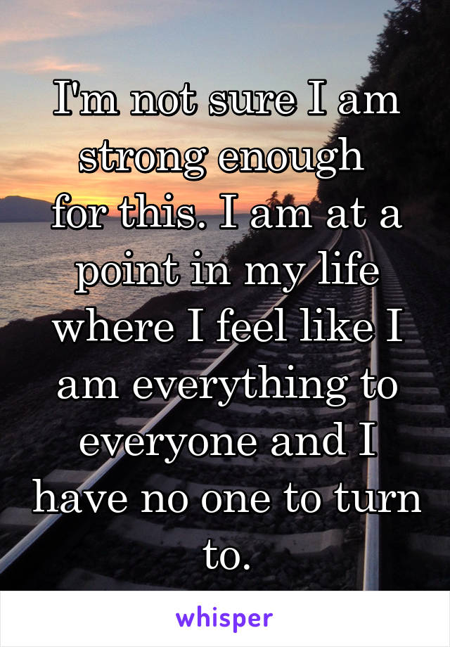 I'm not sure I am strong enough 
for this. I am at a point in my life where I feel like I am everything to everyone and I have no one to turn to.