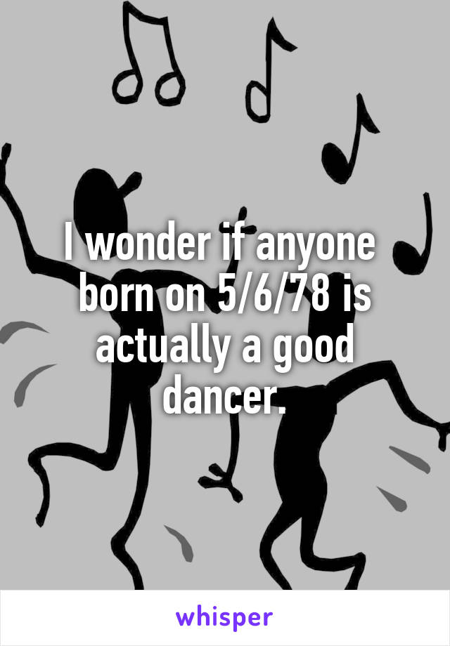 I wonder if anyone  born on 5/6/78 is actually a good dancer.