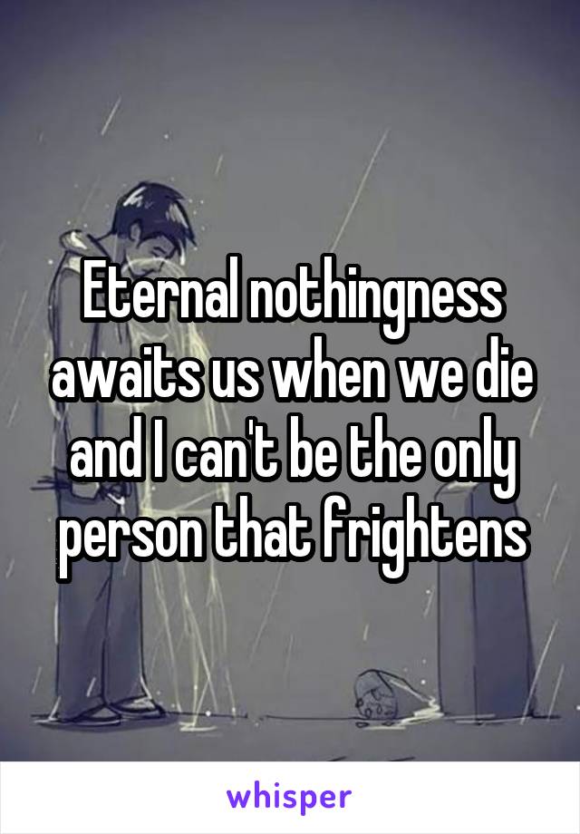 Eternal nothingness awaits us when we die and I can't be the only person that frightens