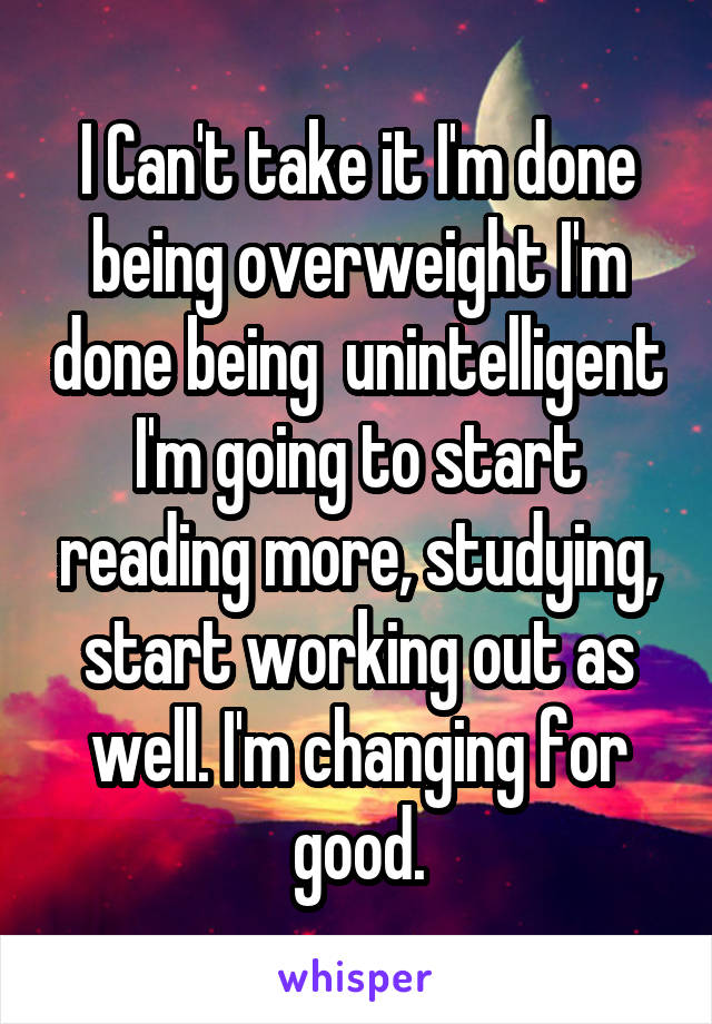 I Can't take it I'm done being overweight I'm done being  unintelligent I'm going to start reading more, studying, start working out as well. I'm changing for good.